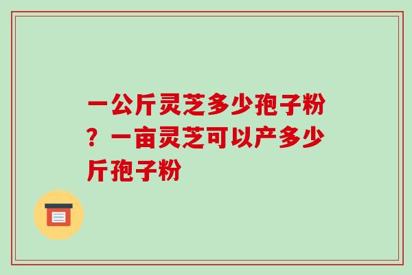一公斤灵芝多少孢子粉?一亩灵芝可以产多少斤孢子粉-第1张图片-破壁灵芝孢子粉研究指南 一公斤灵芝多少孢子粉?一亩灵芝可以产多少斤孢子粉-第1张图片-破壁灵芝孢子粉研究指南