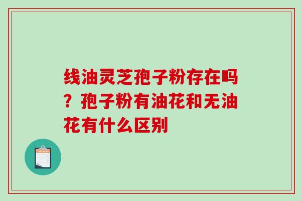 线油灵芝孢子粉存在吗?孢子粉有油花和无油花有什么区别-第1张图片-破壁灵芝孢子粉研究指南 线油灵芝孢子粉存在吗?孢子粉有油花和无油花有什么区别-第1张图片-破壁灵芝孢子粉研究指南
