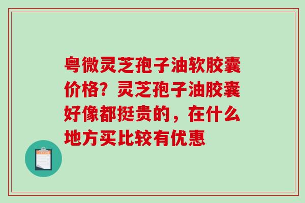 粤微灵芝孢子油软胶囊价格?灵芝孢子油胶囊好像都挺贵的,在什么地方买比较有优惠-第1张图片-破壁灵芝孢子粉研究指南 粤微灵芝孢子油软胶囊价格?灵芝孢子油胶囊好像都挺贵的,在什么地方买比较有优惠-第1张图片-破壁灵芝孢子粉研究指南