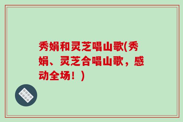 秀娟和灵芝唱山歌(秀娟、灵芝合唱山歌,感动全场!)-第1张图片-破壁灵芝孢子粉研究指南 秀娟和灵芝唱山歌(秀娟、灵芝合唱山歌,感动全场!)-第1张图片-破壁灵芝孢子粉研究指南