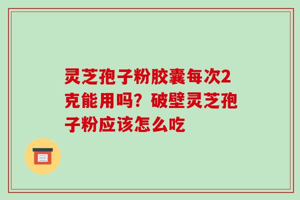 灵芝孢子粉胶囊每次2克能用吗？破壁灵芝孢子粉应该怎么吃-第1张图片-破壁灵芝孢子粉研究指南