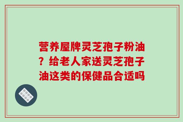 营养屋牌灵芝孢子粉油?给老人家送灵芝孢子油这类的保健品合适吗-第1张图片-破壁灵芝孢子粉研究指南 营养屋牌灵芝孢子粉油?给老人家送灵芝孢子油这类的保健品合适吗-第1张图片-破壁灵芝孢子粉研究指南