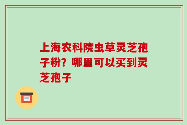 上海农科院虫草灵芝孢子粉?哪里可以买到灵芝孢子-第1张图片-破壁灵芝孢子粉研究指南 上海农科院虫草灵芝孢子粉?哪里可以买到灵芝孢子-第1张图片-破壁灵芝孢子粉研究指南