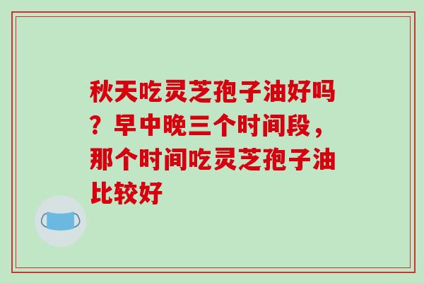 秋天吃灵芝孢子油好吗?早中晚三个时间段,那个时间吃灵芝孢子油比较好-第1张图片-破壁灵芝孢子粉研究指南 秋天吃灵芝孢子油好吗?早中晚三个时间段,那个时间吃灵芝孢子油比较好-第1张图片-破壁灵芝孢子粉研究指南