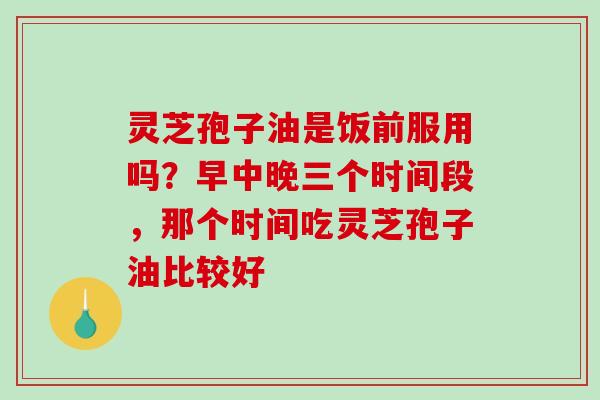 灵芝孢子油是饭前服用吗？早中晚三个时间段，那个时间吃灵芝孢子油比较好-第1张图片-破壁灵芝孢子粉研究指南