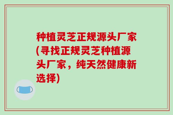 种植灵芝正规源头厂家(寻找正规灵芝种植源头厂家,纯天然健康新选择)-第1张图片-破壁灵芝孢子粉研究指南 种植灵芝正规源头厂家(寻找正规灵芝种植源头厂家,纯天然健康新选择)-第1张图片-破壁灵芝孢子粉研究指南