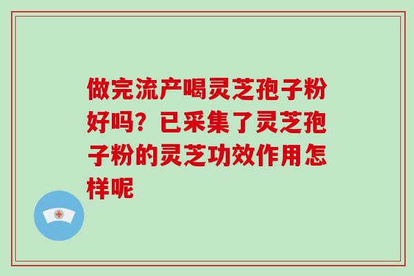做完流产喝灵芝孢子粉好吗?已采集了灵芝孢子粉的灵芝功效作用怎样呢-第1张图片-破壁灵芝孢子粉研究指南 做完流产喝灵芝孢子粉好吗?已采集了灵芝孢子粉的灵芝功效作用怎样呢-第1张图片-破壁灵芝孢子粉研究指南