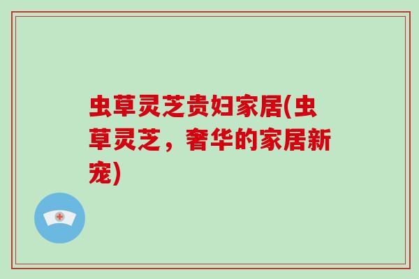 虫草灵芝贵妇家居(虫草灵芝,奢华的家居新宠)-第1张图片-破壁灵芝孢子粉研究指南 虫草灵芝贵妇家居(虫草灵芝,奢华的家居新宠)-第1张图片-破壁灵芝孢子粉研究指南
