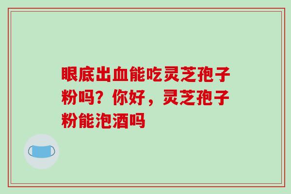 眼底出血能吃灵芝孢子粉吗?你好,灵芝孢子粉能泡酒吗-第1张图片-破壁灵芝孢子粉研究指南 眼底出血能吃灵芝孢子粉吗?你好,灵芝孢子粉能泡酒吗-第1张图片-破壁灵芝孢子粉研究指南