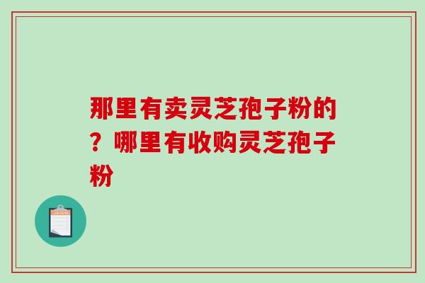 那里有卖灵芝孢子粉的？哪里有收购灵芝孢子粉-第1张图片-破壁灵芝孢子粉研究指南