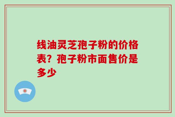 线油灵芝孢子粉的价格表?孢子粉市面售价是多少-第1张图片-破壁灵芝孢子粉研究指南 线油灵芝孢子粉的价格表?孢子粉市面售价是多少-第1张图片-破壁灵芝孢子粉研究指南