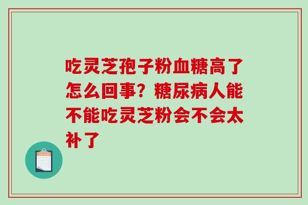 吃灵芝孢子粉血糖高了怎么回事？糖尿病人能不能吃灵芝粉会不会太补了-第1张图片-破壁灵芝孢子粉研究指南