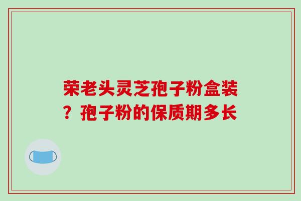 荣老头灵芝孢子粉盒装?孢子粉的保质期多长-第1张图片-破壁灵芝孢子粉研究指南 荣老头灵芝孢子粉盒装?孢子粉的保质期多长-第1张图片-破壁灵芝孢子粉研究指南