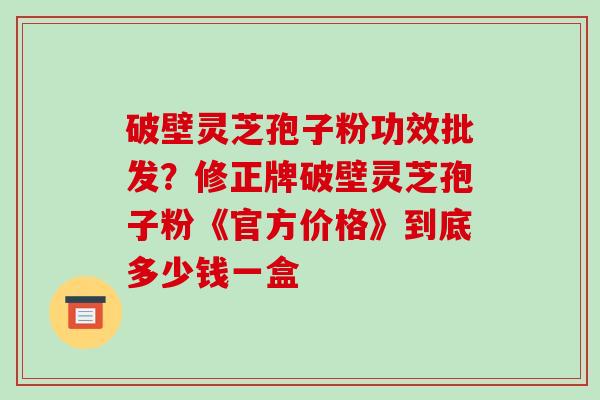 破壁灵芝孢子粉功效批发?修正牌破壁灵芝孢子粉《官方价格》到底多少钱一盒-第1张图片-破壁灵芝孢子粉研究指南 破壁灵芝孢子粉功效批发?修正牌破壁灵芝孢子粉《官方价格》到底多少钱一盒-第1张图片-破壁灵芝孢子粉研究指南