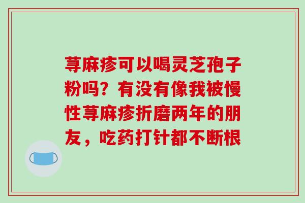 荨麻疹可以喝灵芝孢子粉吗?有没有像我被慢性荨麻疹折磨两年的朋友,吃药打针都不断根-第1张图片-破壁灵芝孢子粉研究指南 荨麻疹可以喝灵芝孢子粉吗?有没有像我被慢性荨麻疹折磨两年的朋友,吃药打针都不断根-第1张图片-破壁灵芝孢子粉研究指南