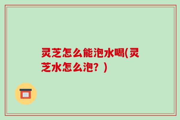 灵芝怎么能泡水喝(灵芝水怎么泡?)-第1张图片-破壁灵芝孢子粉研究指南 灵芝怎么能泡水喝(灵芝水怎么泡?)-第1张图片-破壁灵芝孢子粉研究指南