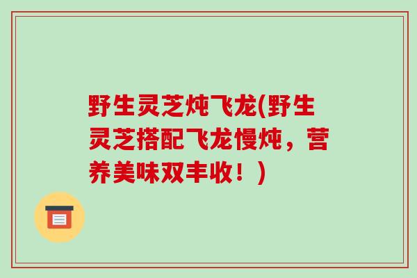 野生灵芝炖飞龙(野生灵芝搭配飞龙慢炖,营养美味双丰收!)-第1张图片-破壁灵芝孢子粉研究指南 野生灵芝炖飞龙(野生灵芝搭配飞龙慢炖,营养美味双丰收!)-第1张图片-破壁灵芝孢子粉研究指南