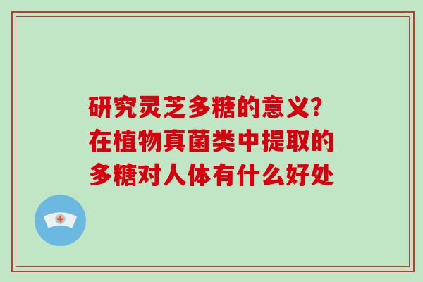 研究灵芝多糖的意义？在植物真菌类中提取的多糖对人体有什么好处-第1张图片-破壁灵芝孢子粉研究指南