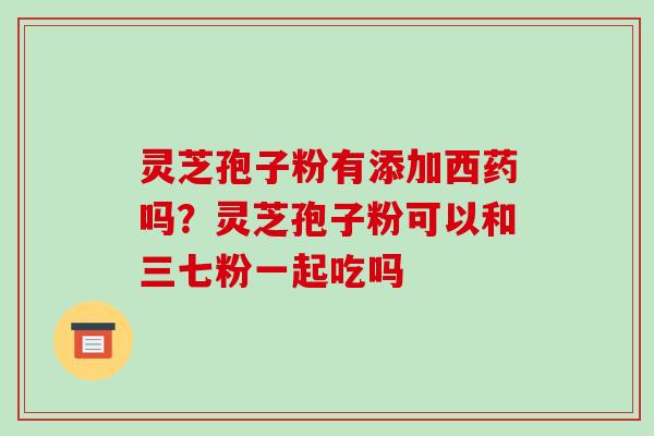 灵芝孢子粉有添加西药吗？灵芝孢子粉可以和三七粉一起吃吗-第1张图片-破壁灵芝孢子粉研究指南