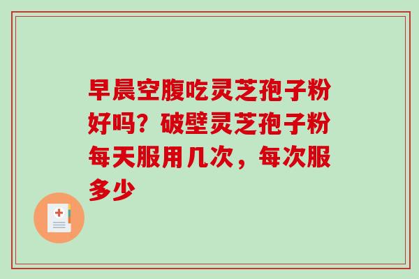 早晨空腹吃灵芝孢子粉好吗？破壁灵芝孢子粉每天服用几次，每次服多少-第1张图片-破壁灵芝孢子粉研究指南