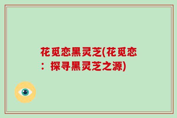 花觅恋黑灵芝(花觅恋:探寻黑灵芝之源)-第1张图片-破壁灵芝孢子粉研究指南 花觅恋黑灵芝(花觅恋:探寻黑灵芝之源)-第1张图片-破壁灵芝孢子粉研究指南