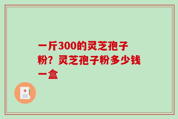 一斤300的灵芝孢子粉?灵芝孢子粉多少钱一盒-第1张图片-破壁灵芝孢子粉研究指南 一斤300的灵芝孢子粉?灵芝孢子粉多少钱一盒-第1张图片-破壁灵芝孢子粉研究指南