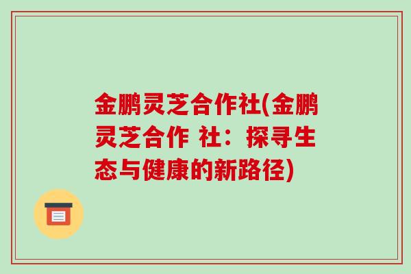 金鹏灵芝合作社(金鹏灵芝合作 社:探寻生态与健康的新路径)-第1张图片-破壁灵芝孢子粉研究指南 金鹏灵芝合作社(金鹏灵芝合作 社:探寻生态与健康的新路径)-第1张图片-破壁灵芝孢子粉研究指南