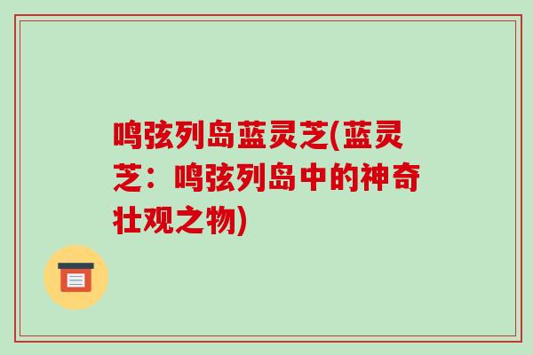 鸣弦列岛蓝灵芝(蓝灵芝:鸣弦列岛中的神奇壮观之物)-第1张图片-破壁灵芝孢子粉研究指南 鸣弦列岛蓝灵芝(蓝灵芝:鸣弦列岛中的神奇壮观之物)-第1张图片-破壁灵芝孢子粉研究指南