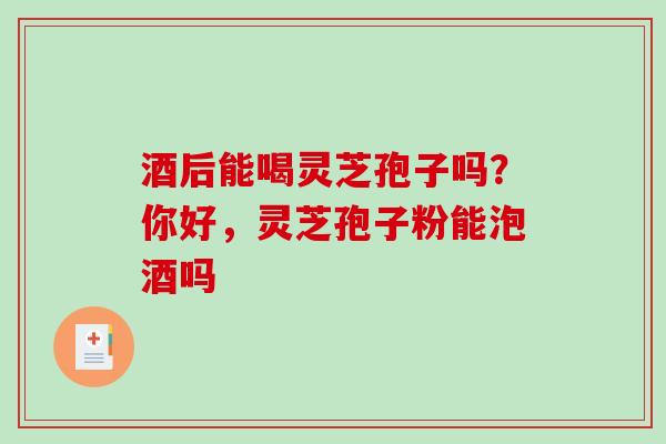 酒后能喝灵芝孢子吗？你好，灵芝孢子粉能泡酒吗-第1张图片-破壁灵芝孢子粉研究指南