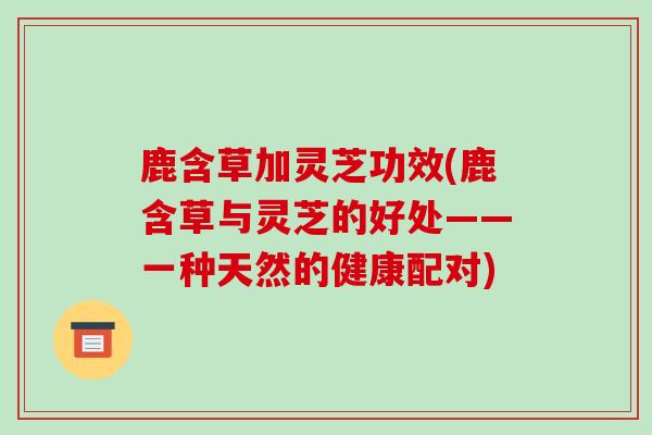 鹿含草加灵芝功效(鹿含草与灵芝的好处——一种天然的健康配对)-第1张图片-破壁灵芝孢子粉研究指南 鹿含草加灵芝功效(鹿含草与灵芝的好处——一种天然的健康配对)-第1张图片-破壁灵芝孢子粉研究指南