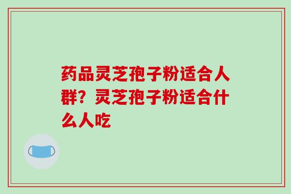 药品灵芝孢子粉适合人群?灵芝孢子粉适合什么人吃-第1张图片-破壁灵芝孢子粉研究指南 药品灵芝孢子粉适合人群?灵芝孢子粉适合什么人吃-第1张图片-破壁灵芝孢子粉研究指南