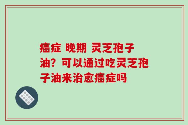 癌症 晚期 灵芝孢子油？可以通过吃灵芝孢子油来治愈癌症吗-第1张图片-破壁灵芝孢子粉研究指南