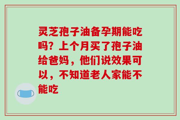 灵芝孢子油备孕期能吃吗?上个月买了孢子油给爸妈,他们说效果可以,不知道老人家能不能吃-第1张图片-破壁灵芝孢子粉研究指南 灵芝孢子油备孕期能吃吗?上个月买了孢子油给爸妈,他们说效果可以,不知道老人家能不能吃-第1张图片-破壁灵芝孢子粉研究指南