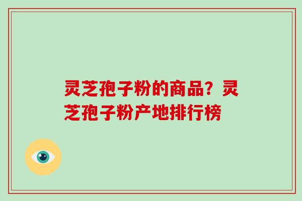 灵芝孢子粉的商品？灵芝孢子粉产地排行榜-第1张图片-破壁灵芝孢子粉研究指南