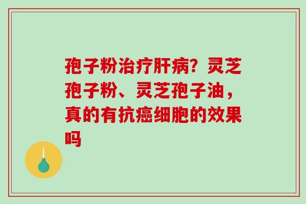 孢子粉治疗肝病？灵芝孢子粉、灵芝孢子油，真的有抗癌细胞的效果吗-第1张图片-破壁灵芝孢子粉研究指南