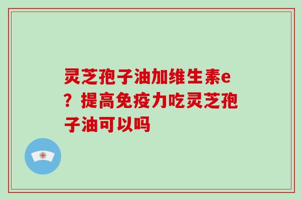 灵芝孢子油加维生素e？提高免疫力吃灵芝孢子油可以吗-第1张图片-破壁灵芝孢子粉研究指南