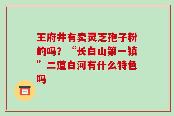 王府井有卖灵芝孢子粉的吗？“长白山第一镇”二道白河有什么特色吗-第1张图片-破壁灵芝孢子粉研究指南
