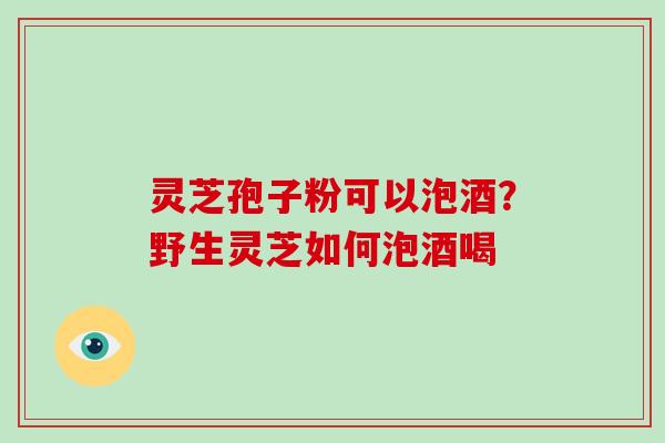 灵芝孢子粉可以泡酒？野生灵芝如何泡酒喝-第1张图片-破壁灵芝孢子粉研究指南