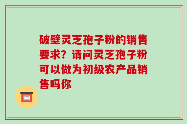 破壁灵芝孢子粉的销售要求？请问灵芝孢子粉可以做为初级农产品销售吗你-第1张图片-破壁灵芝孢子粉研究指南