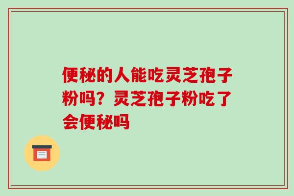 便秘的人能吃灵芝孢子粉吗？灵芝孢子粉吃了会便秘吗-第1张图片-破壁灵芝孢子粉研究指南