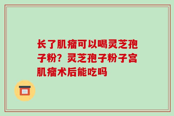 长了肌瘤可以喝灵芝孢子粉？灵芝孢子粉子宫肌瘤术后能吃吗-第1张图片-破壁灵芝孢子粉研究指南