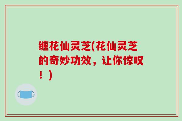 缠花仙灵芝(花仙灵芝的奇妙功效,让你惊叹!)-第1张图片-破壁灵芝孢子粉研究指南 缠花仙灵芝(花仙灵芝的奇妙功效,让你惊叹!)-第1张图片-破壁灵芝孢子粉研究指南