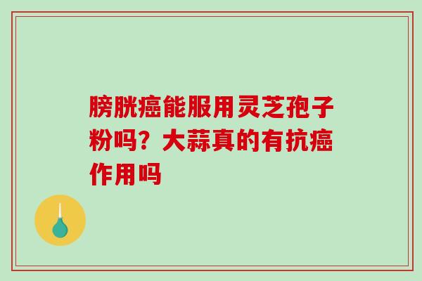 膀胱癌能服用灵芝孢子粉吗？大蒜真的有抗癌作用吗-第1张图片-破壁灵芝孢子粉研究指南
