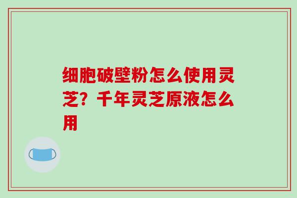 细胞破壁粉怎么使用灵芝?千年灵芝原液怎么用-第1张图片-破壁灵芝孢子粉研究指南 细胞破壁粉怎么使用灵芝?千年灵芝原液怎么用-第1张图片-破壁灵芝孢子粉研究指南
