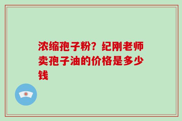 浓缩孢子粉?纪刚老师卖孢子油的价格是多少钱-第1张图片-破壁灵芝孢子粉研究指南 浓缩孢子粉?纪刚老师卖孢子油的价格是多少钱-第1张图片-破壁灵芝孢子粉研究指南