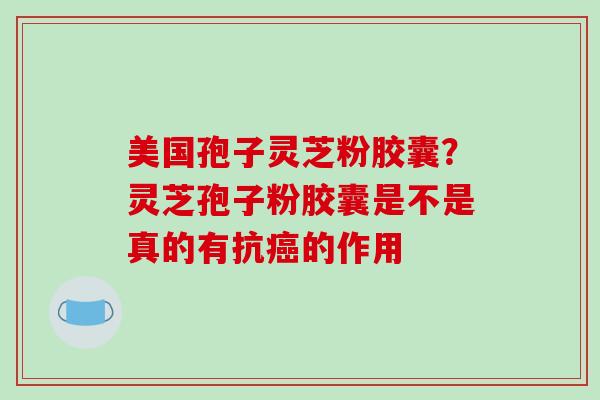 美国孢子灵芝粉胶囊？灵芝孢子粉胶囊是不是真的有抗癌的作用-第1张图片-破壁灵芝孢子粉研究指南