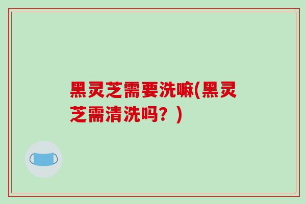 黑灵芝需要洗嘛(黑灵芝需清洗吗？)-第1张图片-破壁灵芝孢子粉研究指南