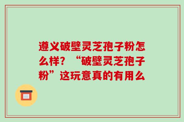 遵义破壁灵芝孢子粉怎么样?“破壁灵芝孢子粉”这玩意真的有用么-第1张图片-破壁灵芝孢子粉研究指南 遵义破壁灵芝孢子粉怎么样?“破壁灵芝孢子粉”这玩意真的有用么-第1张图片-破壁灵芝孢子粉研究指南