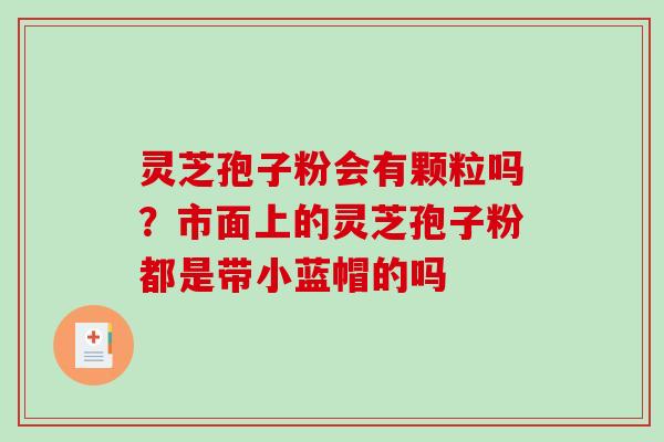 灵芝孢子粉会有颗粒吗?市面上的灵芝孢子粉都是带小蓝帽的吗-第1张图片-破壁灵芝孢子粉研究指南 灵芝孢子粉会有颗粒吗?市面上的灵芝孢子粉都是带小蓝帽的吗-第1张图片-破壁灵芝孢子粉研究指南