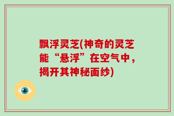 飘浮灵芝(神奇的灵芝能“悬浮”在空气中，揭开其神秘面纱)-第1张图片-破壁灵芝孢子粉研究指南